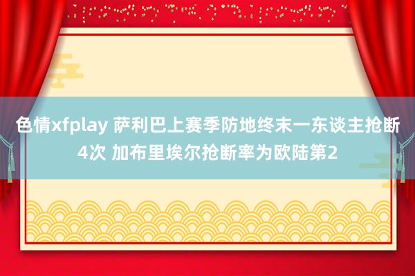 色情xfplay 萨利巴上赛季防地终末一东谈主抢断4次 加布里埃尔抢断率为欧陆第2