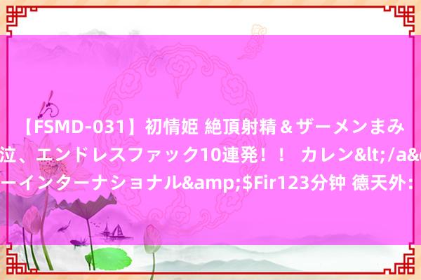 【FSMD-031】初情姫 絶頂射精＆ザーメンまみれ顔射ぶっかけ号泣、エンドレスファック10連発！！ カレン</a>2012-12-06アルファーインターナショナル&$Fir123分钟 德天外：杜埃的转会决定推迟，拜仁在引援前需要先出售球员