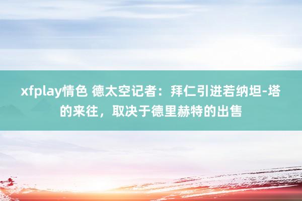 xfplay情色 德太空记者：拜仁引进若纳坦-塔的来往，取决于德里赫特的出售