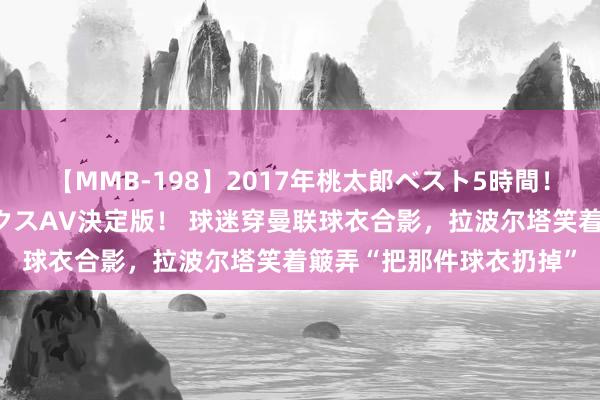 【MMB-198】2017年桃太郎ベスト5時間！これが見納めパラドックスAV決定版！ 球迷穿曼联球衣合影，拉波尔塔笑着簸弄“把那件球衣扔掉”