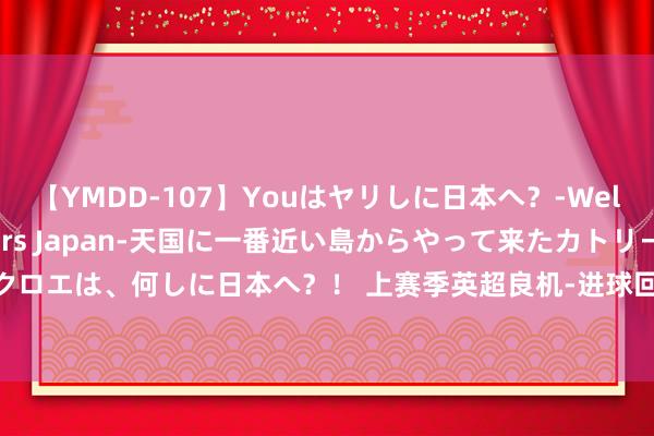 【YMDD-107】Youはヤリしに日本へ？‐Welcome to sex lovers Japan‐天国に一番近い島からやって来たカトリーヌ・クロエは、何しに日本へ？！ 上赛季英超良机-进球回荡率：帕尔默68%、孙兴慜63%，努涅斯18%