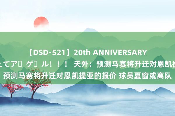 【DSD-521】20th ANNIVERSARY 50人のママがイッパイ教えてア・ゲ・ル！！！ 天外：预测马赛将升迁对恩凯提亚的报价 球员夏窗或离队