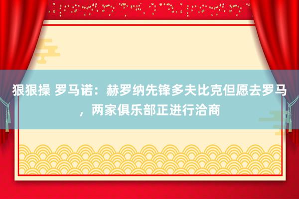 狠狠操 罗马诺：赫罗纳先锋多夫比克但愿去罗马，两家俱乐部正进行洽商