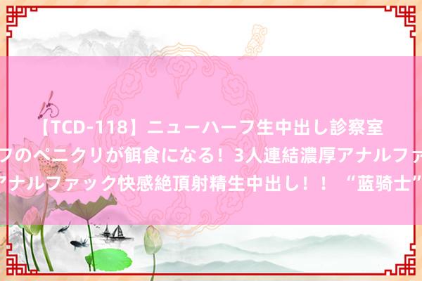 【TCD-118】ニューハーフ生中出し診察室 異常勃起したニューハーフのペニクリが餌食になる！3人連結濃厚アナルファック快感絶頂射精生中出し！！ “蓝骑士”关爱保险再升级