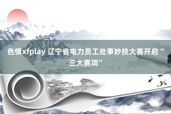 色情xfplay 辽宁省电力员工处事妙技大赛开启“三大赛项”