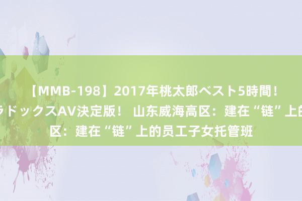 【MMB-198】2017年桃太郎ベスト5時間！これが見納めパラドックスAV決定版！ 山东威海高区：建在“链”上的员工子女托管班