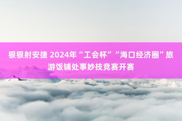 狠狠射安捷 2024年“工会杯”“海口经济圈”旅游饭铺处事妙技竞赛开赛