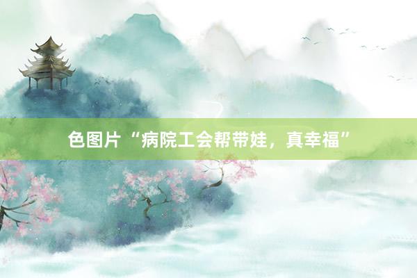 色图片 “病院工会帮带娃，真幸福”