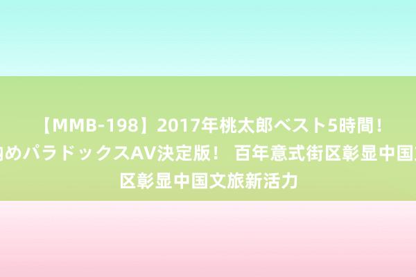 【MMB-198】2017年桃太郎ベスト5時間！これが見納めパラドックスAV決定版！ 百年意式街区彰显中国文旅新活力