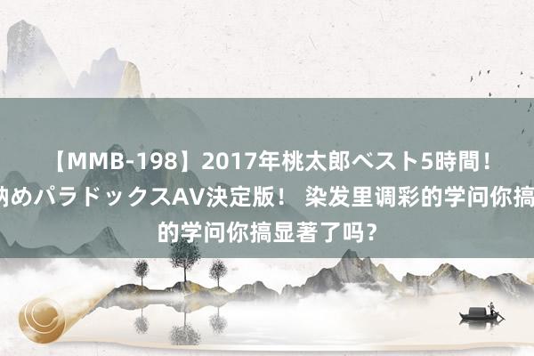 【MMB-198】2017年桃太郎ベスト5時間！これが見納めパラドックスAV決定版！ 染发里调彩的学问你搞显著了吗？