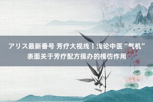 アリス最新番号 芳疗大视线丨浅论中医“气机”表面关于芳疗配方操办的模仿作用