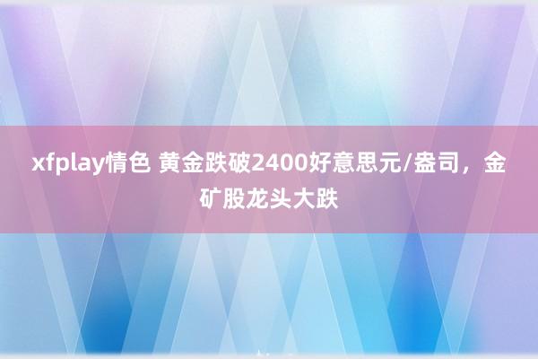 xfplay情色 黄金跌破2400好意思元/盎司，金矿股龙头大跌