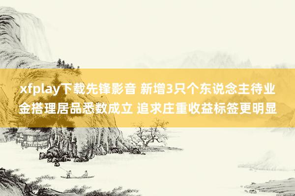 xfplay下载先锋影音 新增3只个东说念主待业金搭理居品悉数成立 追求庄重收益标签更明显