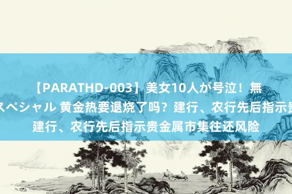 【PARATHD-003】美女10人が号泣！無理やり連続中○しスペシャル 黄金热要退烧了吗？建行、农行先后指示贵金属市集往还风险