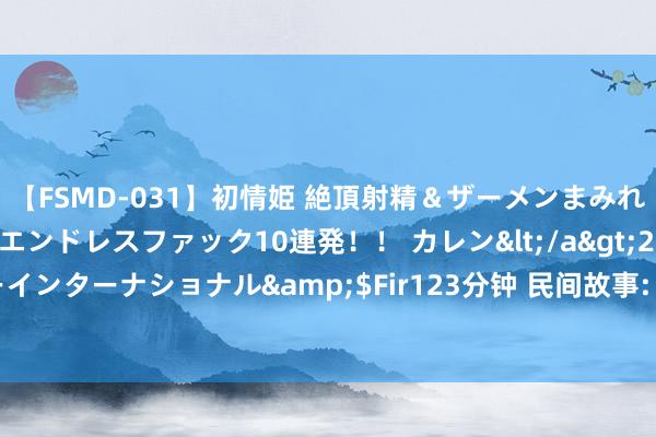 【FSMD-031】初情姫 絶頂射精＆ザーメンまみれ顔射ぶっかけ号泣、エンドレスファック10連発！！ カレン</a>2012-12-06アルファーインターナショナル&$Fir123分钟 民间故事: 女子回家， 见蛇横祸扭动脱手相救， 蛇说: 你再贪欢必死