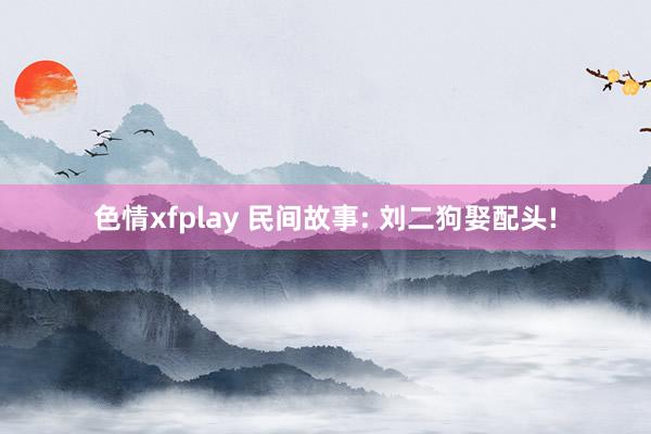 色情xfplay 民间故事: 刘二狗娶配头!