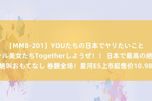 【MMB-201】YOUたちの日本でヤリたいこと 奇跡のインターナショナル美女たちTogetherしようぜ！！ 日本で最高の絶叫おもてなし 卷翻全场！星河E5上市起售价10.98元起，下订即享豪华大礼！