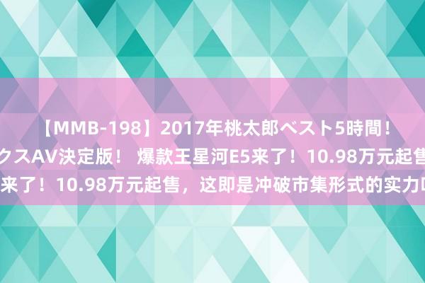 【MMB-198】2017年桃太郎ベスト5時間！これが見納めパラドックスAV決定版！ 爆款王星河E5来了！10.98万元起售，这即是冲破市集形式的实力吗？