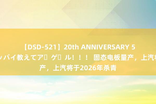 【DSD-521】20th ANNIVERSARY 50人のママがイッパイ教えてア・ゲ・ル！！！ 固态电板量产，上汽将于2026年杀青