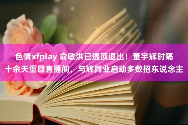 色情xfplay 俞敏洪已透顶退出！董宇辉时隔十余天重回直播间，与辉同业启动多数招东说念主