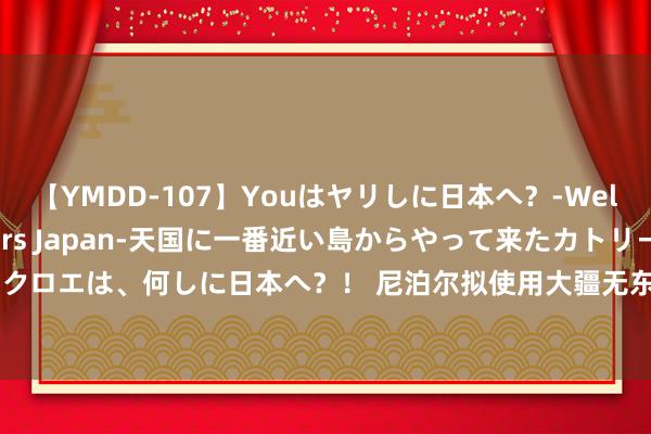 【YMDD-107】Youはヤリしに日本へ？‐Welcome to sex lovers Japan‐天国に一番近い島からやって来たカトリーヌ・クロエは、何しに日本へ？！ 尼泊尔拟使用大疆无东说念主机算帐峻岭垃圾：每小时运输234公...