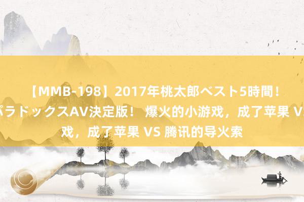 【MMB-198】2017年桃太郎ベスト5時間！これが見納めパラドックスAV決定版！ 爆火的小游戏，成了苹果 VS 腾讯的导火索