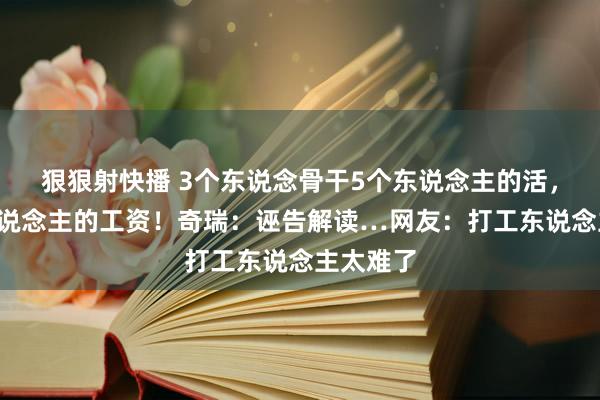 狠狠射快播 3个东说念骨干5个东说念主的活，拿4个东说念主的工资！奇瑞：诬告解读…网友：打工东说念主太难了