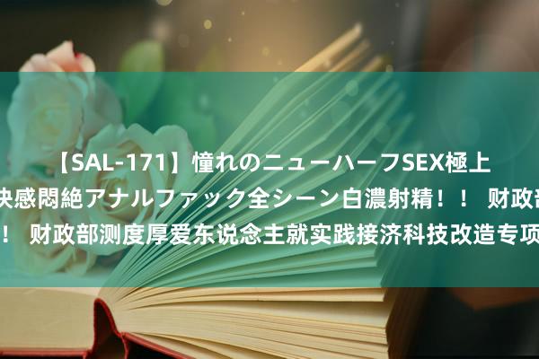 【SAL-171】憧れのニューハーフSEX極上射精タイム イキまくり快感悶絶アナルファック全シーン白濃射精！！ 财政部测度厚爱东说念主就实践接济科技改造专项担保酌量答记者问