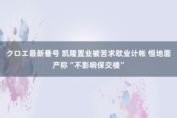 クロエ最新番号 凯隆置业被苦求歇业计帐 恒地面产称“不影响保交楼”