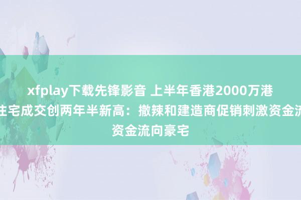 xfplay下载先锋影音 上半年香港2000万港元以上住宅成交创两年半新高：撤辣和建造商促销刺激资金流向豪宅