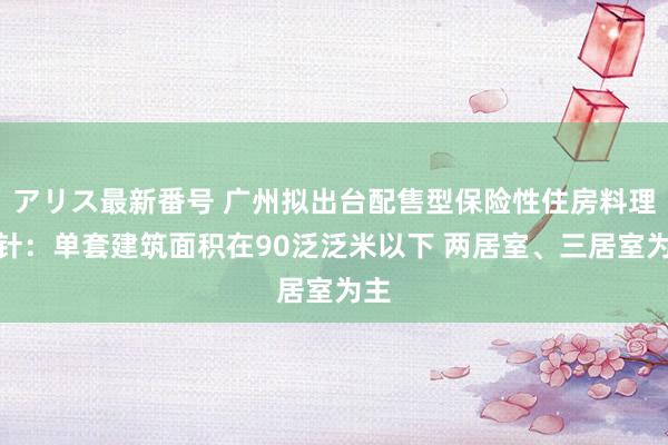 アリス最新番号 广州拟出台配售型保险性住房料理方针：单套建筑面积在90泛泛米以下 两居室、三居室为主