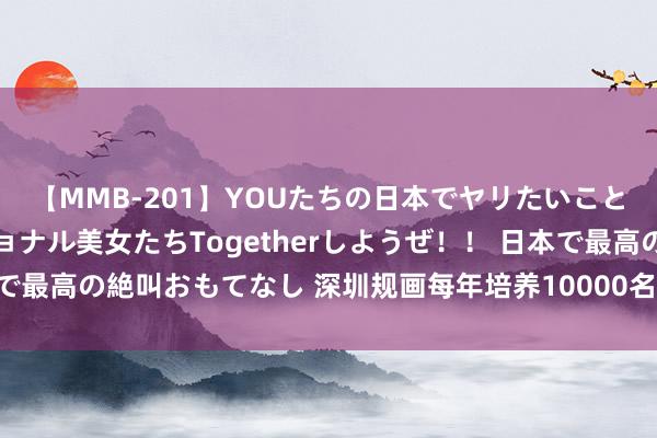 【MMB-201】YOUたちの日本でヤリたいこと 奇跡のインターナショナル美女たちTogetherしようぜ！！ 日本で最高の絶叫おもてなし 深圳规画每年培养10000名数字妙技东说念主才