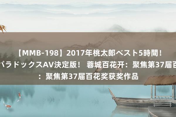 【MMB-198】2017年桃太郎ベスト5時間！これが見納めパラドックスAV決定版！ 蓉城百花开：聚焦第37届百花奖获奖作品