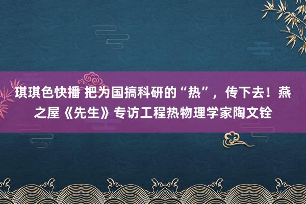 琪琪色快播 把为国搞科研的“热”，传下去！燕之屋《先生》专访工程热物理学家陶文铨