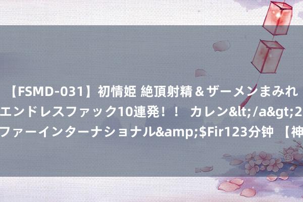 【FSMD-031】初情姫 絶頂射精＆ザーメンまみれ顔射ぶっかけ号泣、エンドレスファック10連発！！ カレン</a>2012-12-06アルファーインターナショナル&$Fir123分钟 【神评】办一个假的文凭，编号写照的