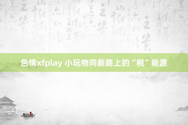 色情xfplay 小玩物向新路上的“税”能源