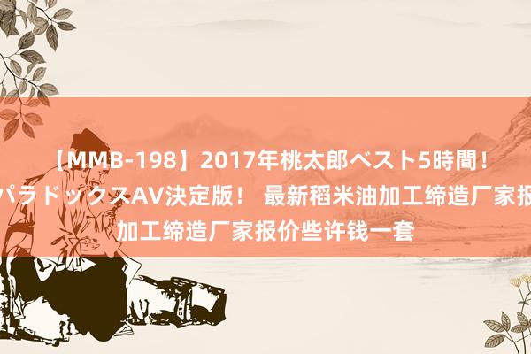 【MMB-198】2017年桃太郎ベスト5時間！これが見納めパラドックスAV決定版！ 最新稻米油加工缔造厂家报价些许钱一套