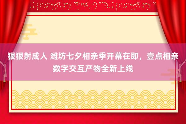 狠狠射成人 潍坊七夕相亲季开幕在即，壹点相亲数字交互产物全新上线