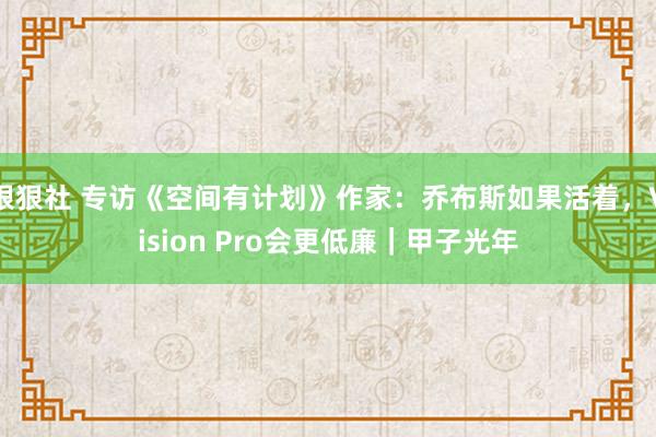 狠狠社 专访《空间有计划》作家：乔布斯如果活着，Vision Pro会更低廉｜甲子光年