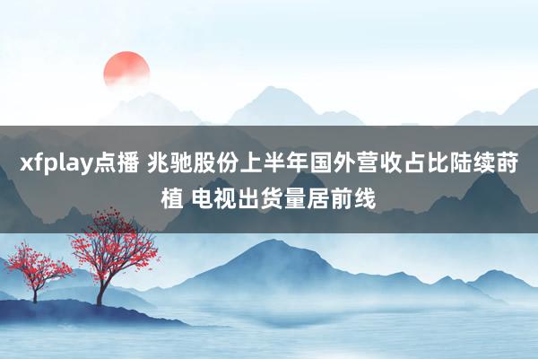 xfplay点播 兆驰股份上半年国外营收占比陆续莳植 电视出货量居前线