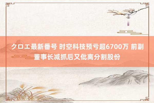 クロエ最新番号 时空科技预亏超6700万 前副董事长减抓后又仳离分割股份