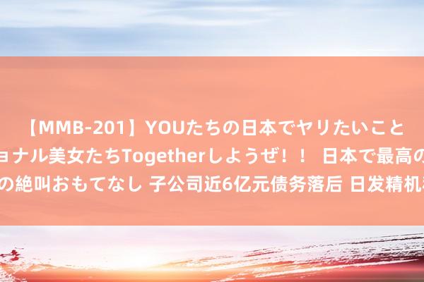 【MMB-201】YOUたちの日本でヤリたいこと 奇跡のインターナショナル美女たちTogetherしようぜ！！ 日本で最高の絶叫おもてなし 子公司近6亿元债务落后 日发精机称将应时剥离薄弱业务板块