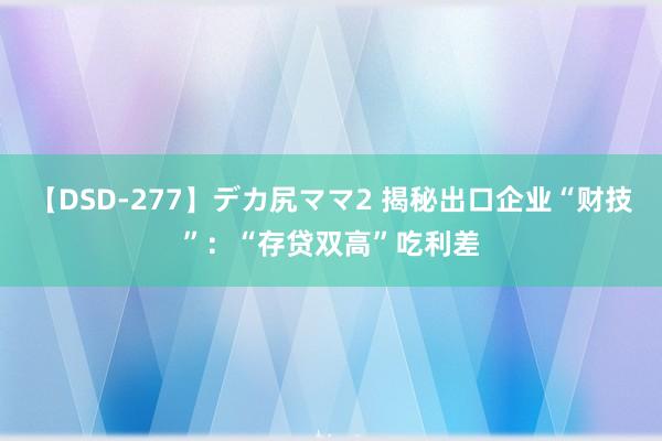 【DSD-277】デカ尻ママ2 揭秘出口企业“财技”：“存贷双高”吃利差