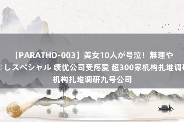 【PARATHD-003】美女10人が号泣！無理やり連続中○しスペシャル 绩优公司受疼爱 超300家机构扎堆调研九号公司