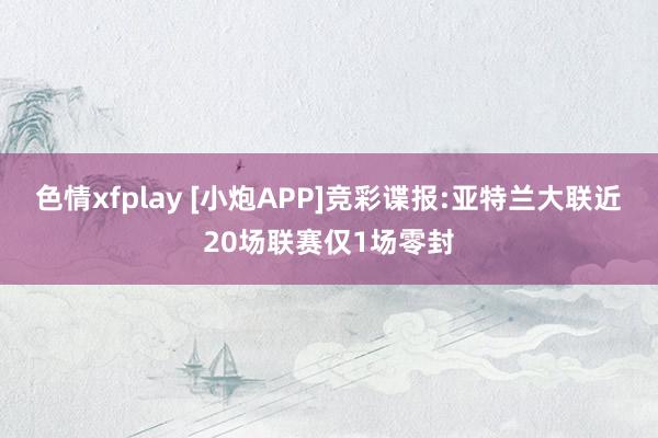 色情xfplay [小炮APP]竞彩谍报:亚特兰大联近20场联赛仅1场零封