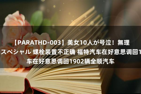 【PARATHD-003】美女10人が号泣！無理やり連続中○しスペシャル 螺栓装置不正确 福特汽车在好意思调回1902辆全顺汽车