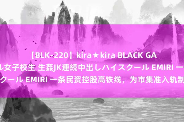 【BLK-220】kira★kira BLACK GAL 留年5年目のお姉黒ギャル女子校生 生姦JK連続中出しハイスクール EMIRI 一条民资控股高铁线，为市集准入轨制转换提速