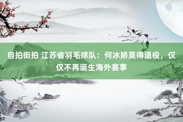 自拍街拍 江苏省羽毛球队：何冰娇莫得退役，仅仅不再诞生海外赛事