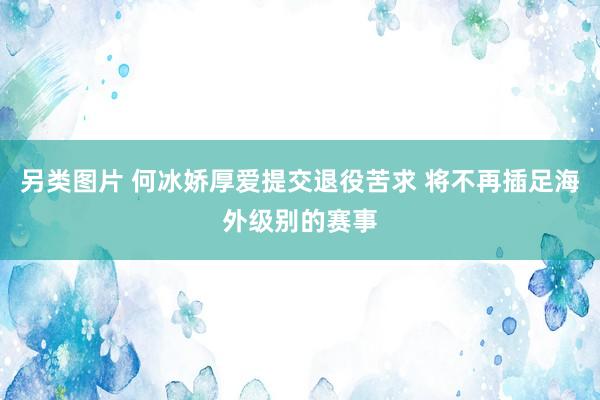 另类图片 何冰娇厚爱提交退役苦求 将不再插足海外级别的赛事