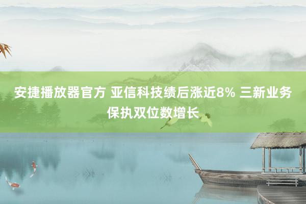 安捷播放器官方 亚信科技绩后涨近8% 三新业务保执双位数增长